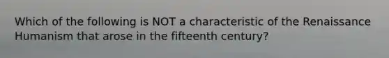 Which of the following is NOT a characteristic of the Renaissance Humanism that arose in the fifteenth century?