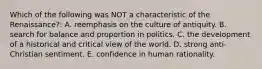 Which of the following was NOT a characteristic of the Renaissance?: A. reemphasis on the culture of antiquity. B. search for balance and proportion in politics. C. the development of a historical and critical view of the world. D. strong anti-Christian sentiment. E. confidence in human rationality.