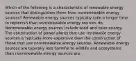 Which of the following is a characteristic of renewable energy sources that distinguishes them from nonrenewable energy sources? Renewable energy sources typically take a longer time to replenish than nonrenewable energy sources do. Nonrenewable energy sources include wind and solar energy. The construction of power plants that use renewable energy sources is typically more expensive than the construction of those that use nonrenewable energy sources. Renewable energy sources are typically less harmful to wildlife and ecosystems than nonrenewable energy sources are.