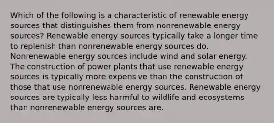 Which of the following is a characteristic of renewable energy sources that distinguishes them from nonrenewable energy sources? Renewable energy sources typically take a longer time to replenish than nonrenewable energy sources do. Nonrenewable energy sources include wind and solar energy. The construction of power plants that use renewable energy sources is typically more expensive than the construction of those that use nonrenewable energy sources. Renewable energy sources are typically less harmful to wildlife and ecosystems than nonrenewable energy sources are.