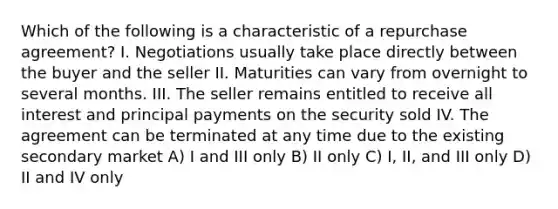 Which of the following is a characteristic of a repurchase agreement? I. Negotiations usually take place directly between the buyer and the seller II. Maturities can vary from overnight to several months. III. The seller remains entitled to receive all interest and principal payments on the security sold IV. The agreement can be terminated at any time due to the existing secondary market A) I and III only B) II only C) I, II, and III only D) II and IV only