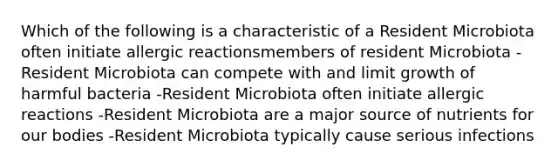 Which of the following is a characteristic of a Resident Microbiota often initiate allergic reactionsmembers of resident Microbiota -Resident Microbiota can compete with and limit growth of harmful bacteria -Resident Microbiota often initiate allergic reactions -Resident Microbiota are a major source of nutrients for our bodies -Resident Microbiota typically cause serious infections