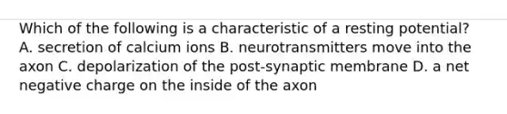 Which of the following is a characteristic of a resting potential? A. secretion of calcium ions B. neurotransmitters move into the axon C. depolarization of the post-synaptic membrane D. a net negative charge on the inside of the axon