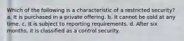 Which of the following is a characteristic of a restricted security? a. It is purchased in a private offering. b. It cannot be sold at any time. c. It is subject to reporting requirements. d. After six months, it is classified as a control security.