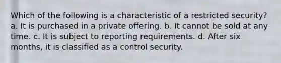 Which of the following is a characteristic of a restricted security? a. It is purchased in a private offering. b. It cannot be sold at any time. c. It is subject to reporting requirements. d. After six months, it is classified as a control security.