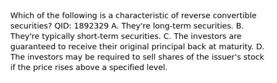 Which of the following is a characteristic of reverse convertible securities? QID: 1892329 A. They're long-term securities. B. They're typically short-term securities. C. The investors are guaranteed to receive their original principal back at maturity. D. The investors may be required to sell shares of the issuer's stock if the price rises above a specified level.