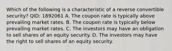 Which of the following is a characteristic of a reverse convertible security? QID: 1892061 A. The coupon rate is typically above prevailing market rates. B. The coupon rate is typically below prevailing market rates. C. The investors may have an obligation to sell shares of an equity security. D. The investors may have the right to sell shares of an equity security.