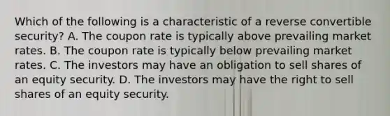 Which of the following is a characteristic of a reverse convertible security? A. The coupon rate is typically above prevailing market rates. B. The coupon rate is typically below prevailing market rates. C. The investors may have an obligation to sell shares of an equity security. D. The investors may have the right to sell shares of an equity security.