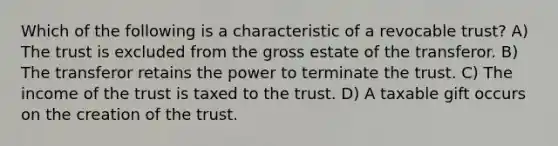 Which of the following is a characteristic of a revocable trust? A) The trust is excluded from the gross estate of the transferor. B) The transferor retains the power to terminate the trust. C) The income of the trust is taxed to the trust. D) A taxable gift occurs on the creation of the trust.