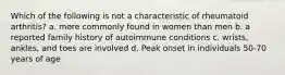 Which of the following is not a characteristic of rheumatoid arthritis? a. more commonly found in women than men b. a reported family history of autoimmune conditions c. wrists, ankles, and toes are involved d. Peak onset in individuals 50-70 years of age