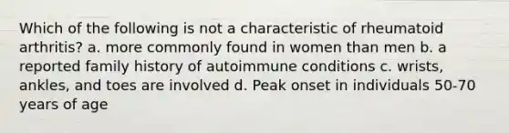 Which of the following is not a characteristic of rheumatoid arthritis? a. more commonly found in women than men b. a reported family history of autoimmune conditions c. wrists, ankles, and toes are involved d. Peak onset in individuals 50-70 years of age