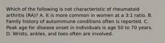 Which of the following is not characteristic of rheumatoid arthritis (RA)? A. It is more common in women at a 3:1 ratio. B. Family history of autoimmune conditions often is reported. C. Peak age for disease onset in individuals is age 50 to 70 years. D. Wrists, ankles, and toes often are involved.