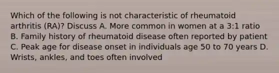 Which of the following is not characteristic of rheumatoid arthritis (RA)? Discuss A. More common in women at a 3:1 ratio B. Family history of rheumatoid disease often reported by patient C. Peak age for disease onset in individuals age 50 to 70 years D. Wrists, ankles, and toes often involved