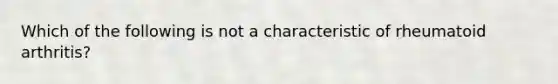 Which of the following is not a characteristic of rheumatoid arthritis?