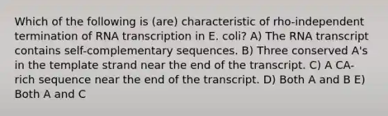 Which of the following is (are) characteristic of rho-independent termination of RNA transcription in E. coli? A) The RNA transcript contains self-complementary sequences. B) Three conserved A's in the template strand near the end of the transcript. C) A CA-rich sequence near the end of the transcript. D) Both A and B E) Both A and C