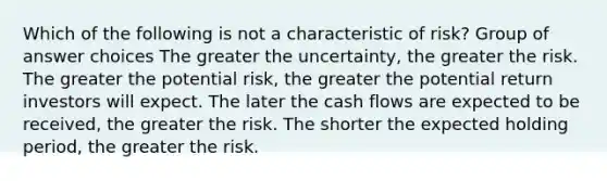 Which of the following is not a characteristic of risk? Group of answer choices The greater the uncertainty, the greater the risk. The greater the potential risk, the greater the potential return investors will expect. The later the cash flows are expected to be received, the greater the risk. The shorter the expected holding period, the greater the risk.