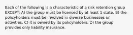 Each of the following is a characteristic of a risk retention group EXCEPT: A) the group must be licensed by at least 1 state. B) the policyholders must be involved in diverse businesses or activities. C) it is owned by its policyholders. D) the group provides only liability insurance.