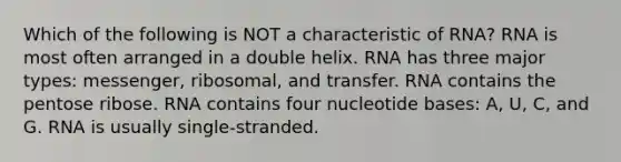 Which of the following is NOT a characteristic of RNA? RNA is most often arranged in a double helix. RNA has three major types: messenger, ribosomal, and transfer. RNA contains the pentose ribose. RNA contains four nucleotide bases: A, U, C, and G. RNA is usually single-stranded.