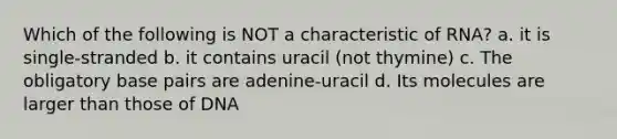 Which of the following is NOT a characteristic of RNA? a. it is single-stranded b. it contains uracil (not thymine) c. The obligatory base pairs are adenine-uracil d. Its molecules are larger than those of DNA