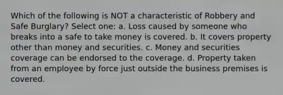 Which of the following is NOT a characteristic of Robbery and Safe Burglary? Select one: a. Loss caused by someone who breaks into a safe to take money is covered. b. It covers property other than money and securities. c. Money and securities coverage can be endorsed to the coverage. d. Property taken from an employee by force just outside the business premises is covered.