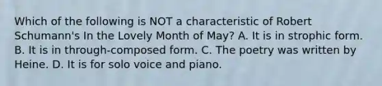 Which of the following is NOT a characteristic of Robert Schumann's In the Lovely Month of May? A. It is in strophic form. B. It is in through-composed form. C. The poetry was written by Heine. D. It is for solo voice and piano.