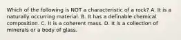 Which of the following is NOT a characteristic of a rock? A. It is a naturally occurring material. B. It has a definable chemical composition. C. It is a coherent mass. D. It is a collection of minerals or a body of glass.