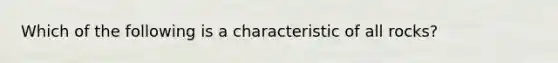 Which of the following is a characteristic of all rocks?