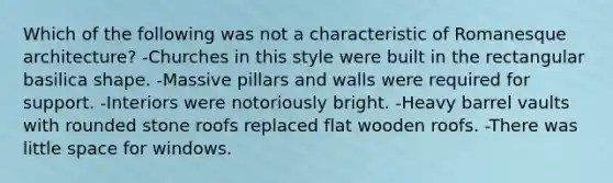 Which of the following was not a characteristic of Romanesque architecture? -Churches in this style were built in the rectangular basilica shape. -Massive pillars and walls were required for support. -Interiors were notoriously bright. -Heavy barrel vaults with rounded stone roofs replaced flat wooden roofs. -There was little space for windows.