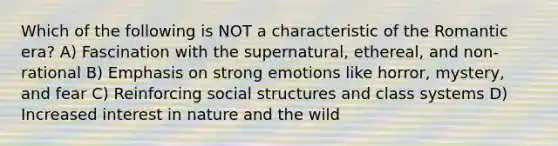 Which of the following is NOT a characteristic of the Romantic era? A) Fascination with the supernatural, ethereal, and non-rational B) Emphasis on strong emotions like horror, mystery, and fear C) Reinforcing social structures and class systems D) Increased interest in nature and the wild