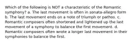 Which of the following is NOT a characteristic of the Romantic symphony? a. The last movement is often in sonata-allegro form b. The last movement ends on a note of triumph or pathos. c. Romantic composers often shortened and lightened up the last movement of a symphony to balance the first movement. d. Romantic composers often wrote a longer last movement in their symphonies to balance the first.