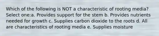 Which of the following is NOT a characteristic of rooting media?Select one:a. Provides support for the stem b. Provides nutrients needed for growth c. Supplies carbon dioxide to the roots d. All are characteristics of rooting media e. Supplies moisture