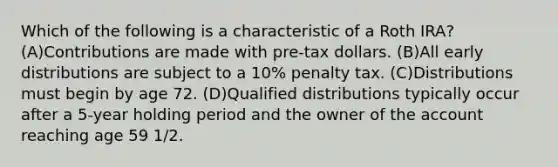 Which of the following is a characteristic of a Roth IRA? (A)Contributions are made with pre-tax dollars. (B)All early distributions are subject to a 10% penalty tax. (C)Distributions must begin by age 72. (D)Qualified distributions typically occur after a 5-year holding period and the owner of the account reaching age 59 1/2.