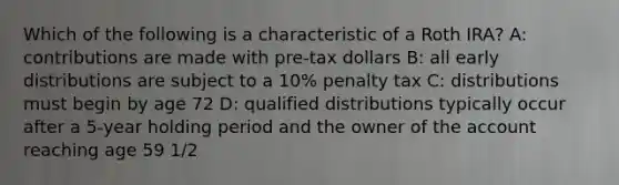 Which of the following is a characteristic of a Roth IRA? A: contributions are made with pre-tax dollars B: all early distributions are subject to a 10% penalty tax C: distributions must begin by age 72 D: qualified distributions typically occur after a 5-year holding period and the owner of the account reaching age 59 1/2