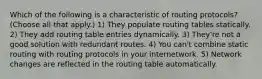 Which of the following is a characteristic of routing protocols? (Choose all that apply.) 1) They populate routing tables statically. 2) They add routing table entries dynamically. 3) They're not a good solution with redundant routes. 4) You can't combine static routing with routing protocols in your internetwork. 5) Network changes are reflected in the routing table automatically.