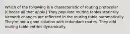 Which of the following is a characteristic of routing protocols? (Choose all that apply.) They populate routing tables statically. Network changes are reflected in the routing table automatically. They're not a good solution with redundant routes. They add routing table entries dynamically.