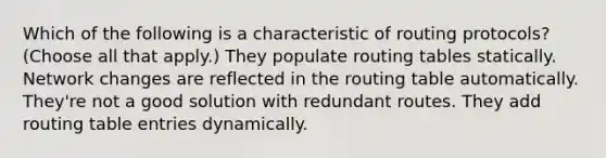 Which of the following is a characteristic of routing protocols? (Choose all that apply.) They populate routing tables statically. Network changes are reflected in the routing table automatically. They're not a good solution with redundant routes. They add routing table entries dynamically.