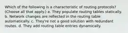 Which of the following is a characteristic of routing protocols? (Choose all that apply.) a. They populate routing tables statically. b. Network changes are reflected in the routing table automatically. c. They're not a good solution with redundant routes. d. They add routing table entries dynamically.