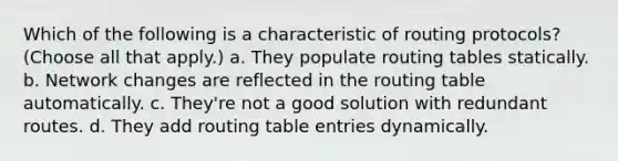 Which of the following is a characteristic of routing protocols? (Choose all that apply.) a. They populate routing tables statically. b. Network changes are reflected in the routing table automatically. c. They're not a good solution with redundant routes. d. They add routing table entries dynamically.