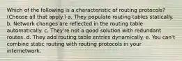 Which of the following is a characteristic of routing protocols? (Choose all that apply.) a. They populate routing tables statically. b. Network changes are reflected in the routing table automatically. c. They're not a good solution with redundant routes. d. They add routing table entries dynamically. e. You can't combine static routing with routing protocols in your internetwork.