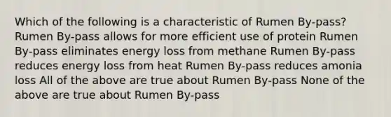 Which of the following is a characteristic of Rumen By-pass? Rumen By-pass allows for more efficient use of protein Rumen By-pass eliminates energy loss from methane Rumen By-pass reduces energy loss from heat Rumen By-pass reduces amonia loss All of the above are true about Rumen By-pass None of the above are true about Rumen By-pass