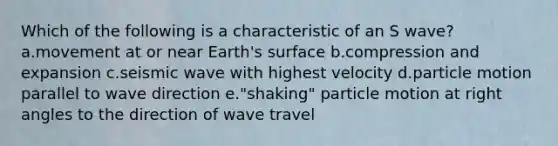 Which of the following is a characteristic of an S wave? a.movement at or near Earth's surface b.compression and expansion c.seismic wave with highest velocity d.particle motion parallel to wave direction e."shaking" particle motion at right angles to the direction of wave travel