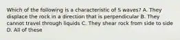 Which of the following is a characteristic of S waves? A. They displace the rock in a direction that is perpendicular B. They cannot travel through liquids C. They shear rock from side to side D. All of these