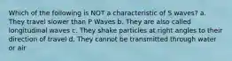 Which of the following is NOT a characteristic of S waves? a. They travel slower than P Waves b. They are also called longitudinal waves c. They shake particles at right angles to their direction of travel d. They cannot be transmitted through water or air