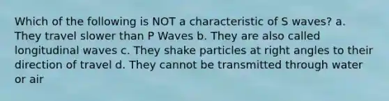 Which of the following is NOT a characteristic of S waves? a. They travel slower than P Waves b. They are also called longitudinal waves c. They shake particles at right angles to their direction of travel d. They cannot be transmitted through water or air