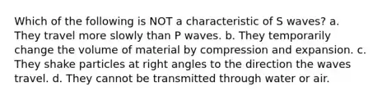 Which of the following is NOT a characteristic of S waves? a. They travel more slowly than P waves. b. They temporarily change the volume of material by compression and expansion. c. They shake particles at right angles to the direction the waves travel. d. They cannot be transmitted through water or air.