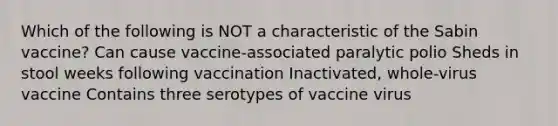 Which of the following is NOT a characteristic of the Sabin vaccine? Can cause vaccine-associated paralytic polio Sheds in stool weeks following vaccination Inactivated, whole-virus vaccine Contains three serotypes of vaccine virus