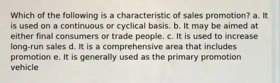 Which of the following is a characteristic of sales promotion? a. It is used on a continuous or cyclical basis. b. It may be aimed at either final consumers or trade people. c. It is used to increase long-run sales d. It is a comprehensive area that includes promotion e. It is generally used as the primary promotion vehicle