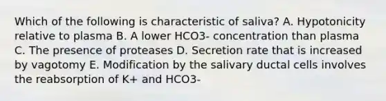 Which of the following is characteristic of saliva? A. Hypotonicity relative to plasma B. A lower HCO3- concentration than plasma C. The presence of proteases D. Secretion rate that is increased by vagotomy E. Modification by the salivary ductal cells involves the reabsorption of K+ and HCO3-