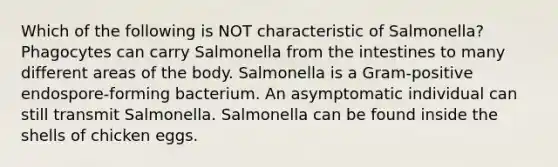 Which of the following is NOT characteristic of Salmonella? Phagocytes can carry Salmonella from the intestines to many different areas of the body. Salmonella is a Gram-positive endospore-forming bacterium. An asymptomatic individual can still transmit Salmonella. Salmonella can be found inside the shells of chicken eggs.