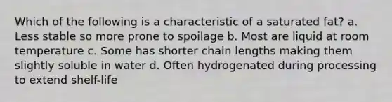 Which of the following is a characteristic of a saturated fat? a. Less stable so more prone to spoilage b. Most are liquid at room temperature c. Some has shorter chain lengths making them slightly soluble in water d. Often hydrogenated during processing to extend shelf-life